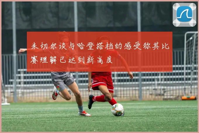 米切尔谈与哈登搭档的感受称其比赛理解已达到新高度