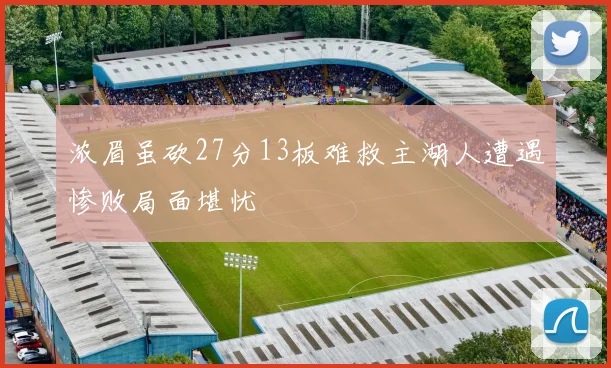 浓眉虽砍27分13板难救主湖人遭遇惨败局面堪忧