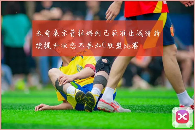 米奇表示普拉姆利已获准出战将持续提升状态不参加G联盟比赛