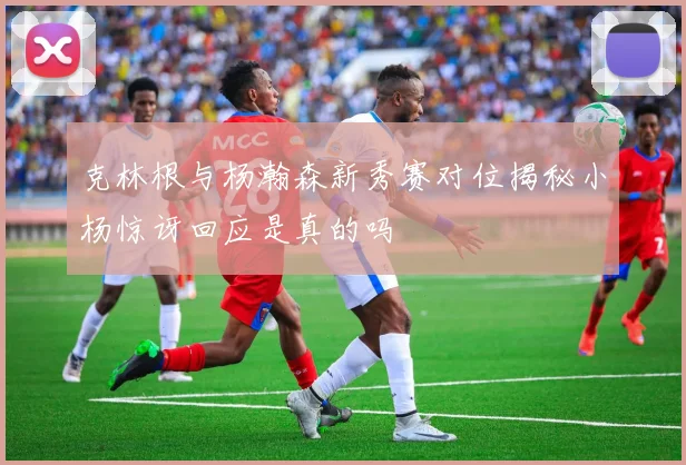 克林根与杨瀚森新秀赛对位揭秘小杨惊讶回应是真的吗