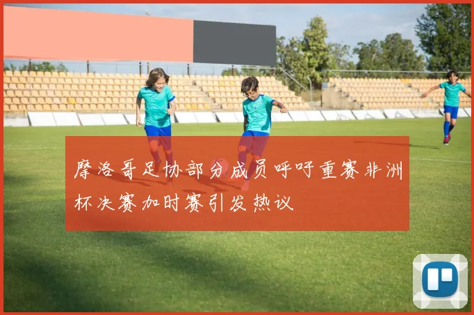 摩洛哥足协部分成员呼吁重赛非洲杯决赛加时赛引发热议