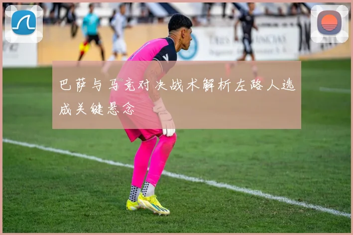 巴萨与马竞对决战术解析左路人选成关键悬念
