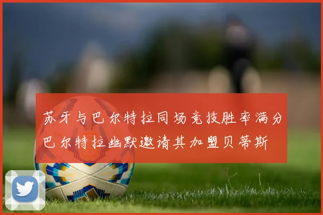 苏牙与巴尔特拉同场竞技胜率满分巴尔特拉幽默邀请其加盟贝蒂斯
