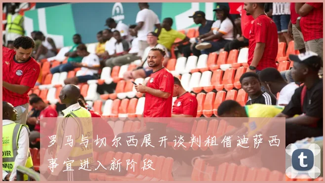 罗马与切尔西展开谈判租借迪萨西事宜进入新阶段