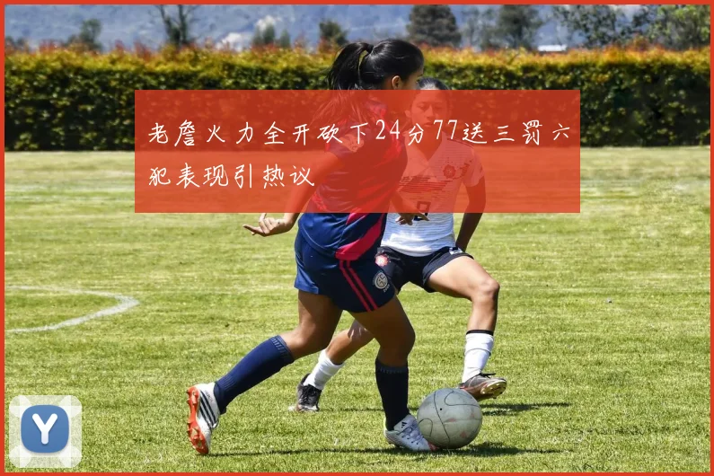 老詹火力全开砍下24分77送三罚六犯表现引热议