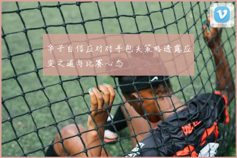 华子自信应对对手包夹策略透露应变之道与比赛心态
