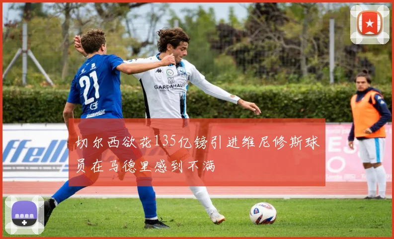 切尔西欲花135亿镑引进维尼修斯球员在马德里感到不满