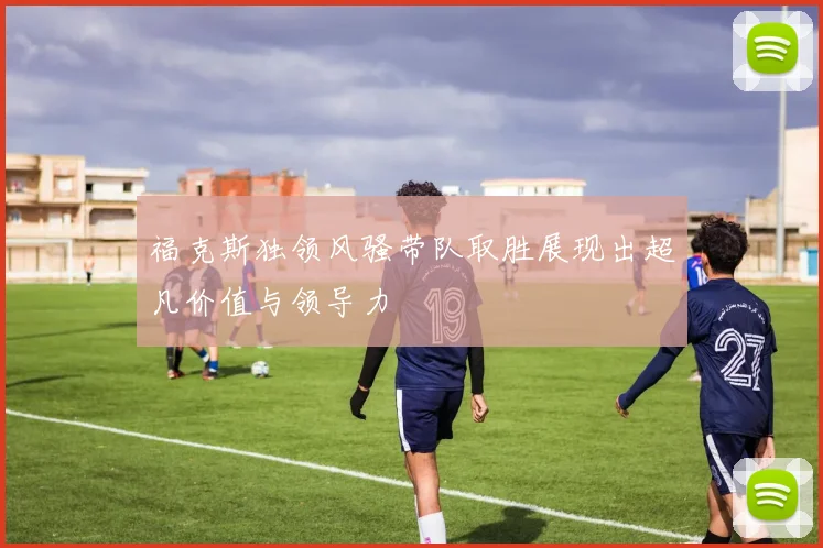 福克斯独领风骚带队取胜展现出超凡价值与领导力