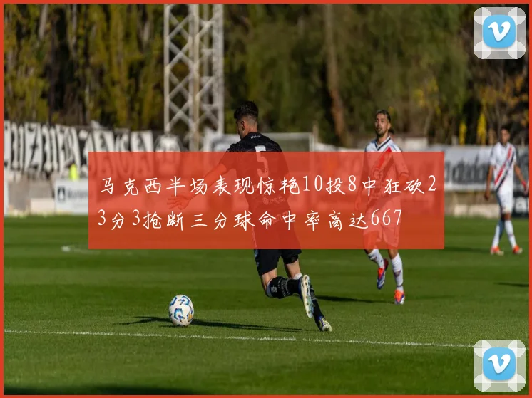 马克西半场表现惊艳10投8中狂砍23分3抢断三分球命中率高达667